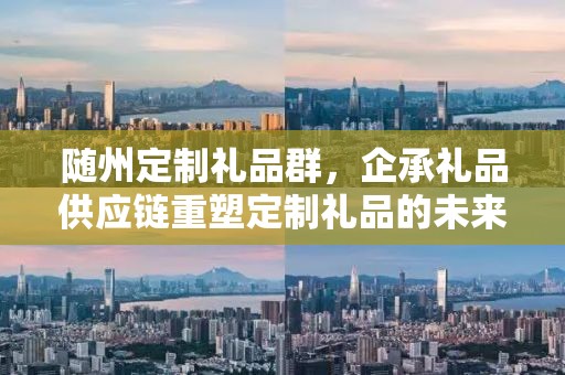 随州定制礼品群，企承礼品供应链重塑定制礼品的未来